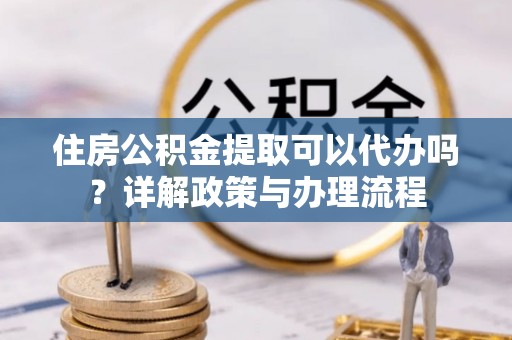 将乐住房公积金提取可以代办吗？详解政策与办理流程