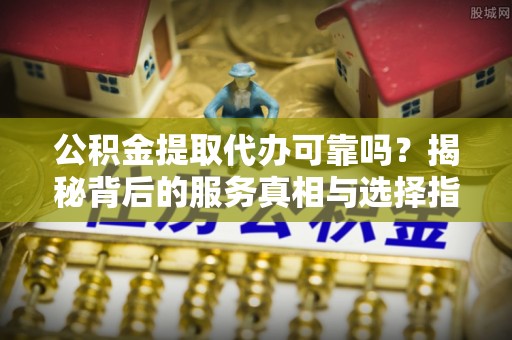 将乐公积金提取代办可靠吗？揭秘背后的服务真相与选择指南