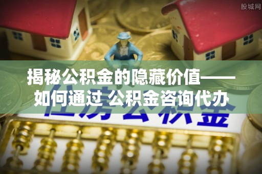 将乐揭秘公积金的隐藏价值——如何通过 公积金咨询代办提取 优化财富管理