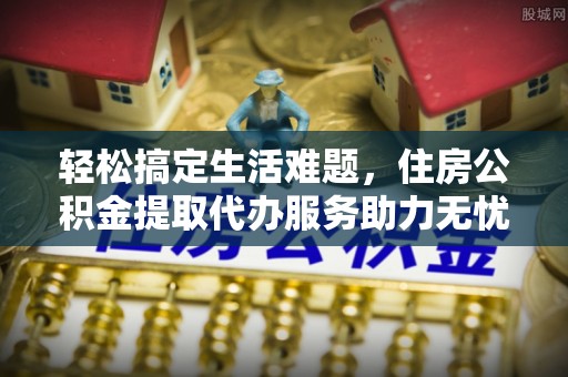 将乐轻松搞定生活难题，住房公积金提取代办服务助力无忧未来
