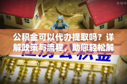 将乐公积金可以代办提取吗？详解政策与流程，助您轻松解决疑问