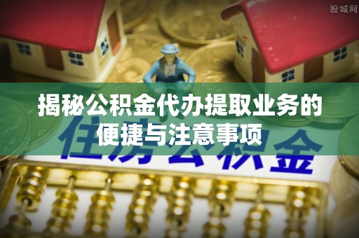 将乐揭秘公积金代办提取业务的便捷与注意事项