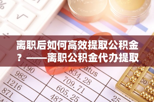 将乐离职后如何高效提取公积金？——离职公积金代办提取全流程解析