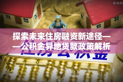 将乐探索未来住房融资新途径——公积金异地贷款政策解析与实践