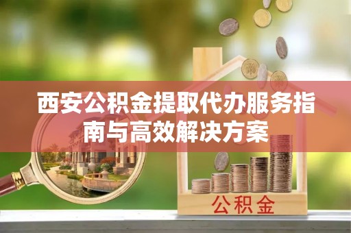 将乐西安公积金提取代办服务指南与高效解决方案