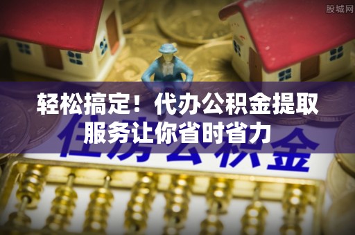 将乐轻松搞定！代办公积金提取服务让你省时省力