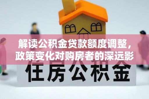 将乐解读公积金贷款额度调整，政策变化对购房者的深远影响