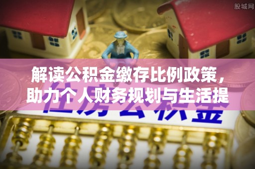 将乐解读公积金缴存比例政策，助力个人财务规划与生活提升