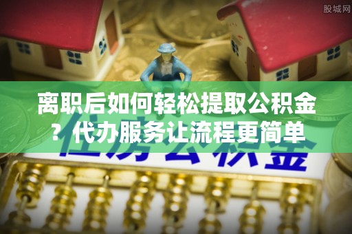 将乐离职后如何轻松提取公积金？代办服务让流程更简单