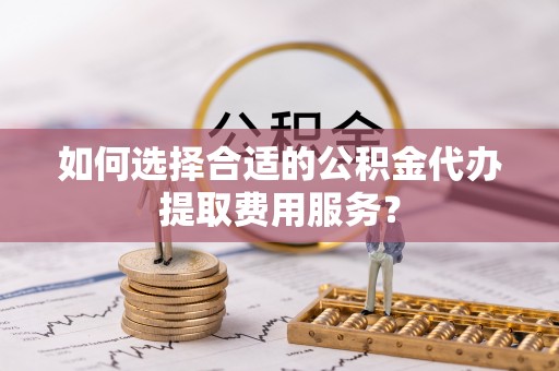 将乐如何选择合适的公积金代办提取费用服务？