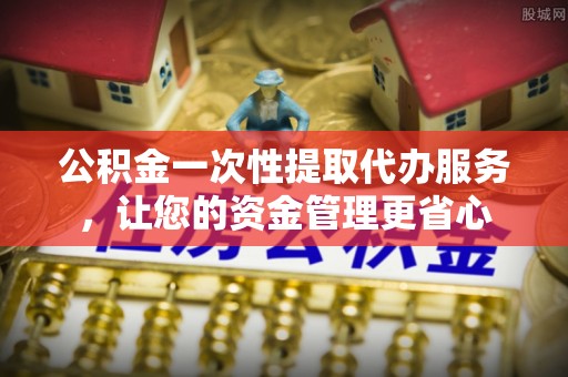 将乐公积金一次性提取代办服务，让您的资金管理更省心