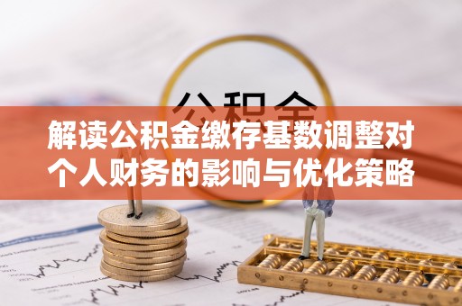 将乐解读公积金缴存基数调整对个人财务的影响与优化策略