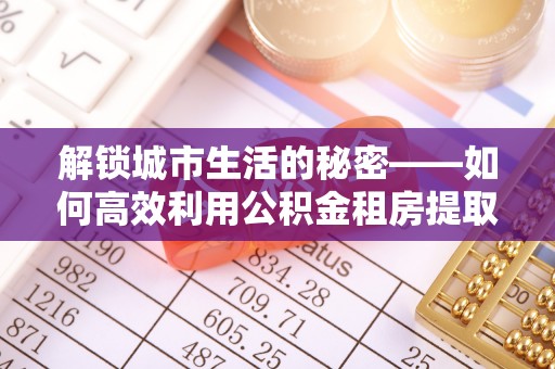 将乐解锁城市生活的秘密——如何高效利用公积金租房提取政策优化居住体验