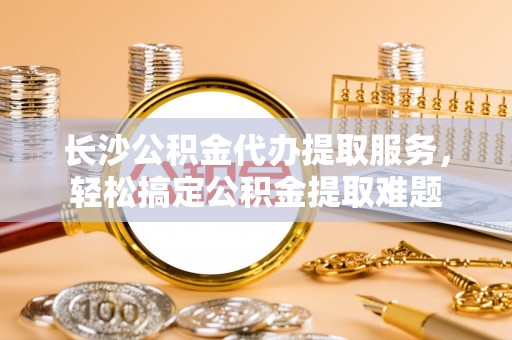 将乐长沙公积金代办提取服务，轻松搞定公积金提取难题