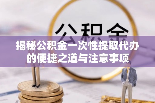 将乐揭秘公积金一次性提取代办的便捷之道与注意事项