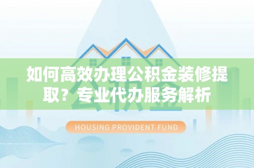将乐如何高效办理公积金装修提取？专业代办服务解析