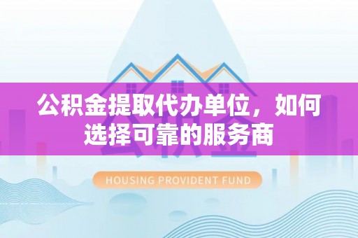 将乐公积金提取代办单位，如何选择可靠的服务商