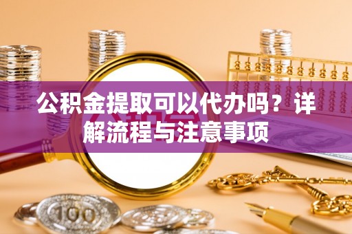 将乐公积金提取可以代办吗？详解流程与注意事项