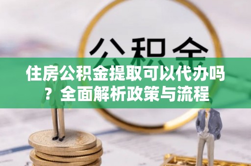 将乐住房公积金提取可以代办吗？全面解析政策与流程