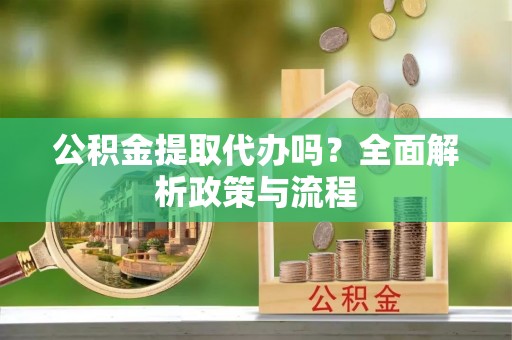 将乐公积金提取代办吗？全面解析政策与流程