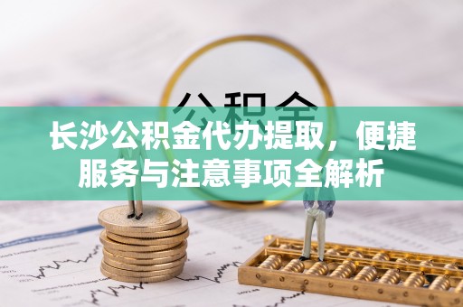 将乐长沙公积金代办提取，便捷服务与注意事项全解析