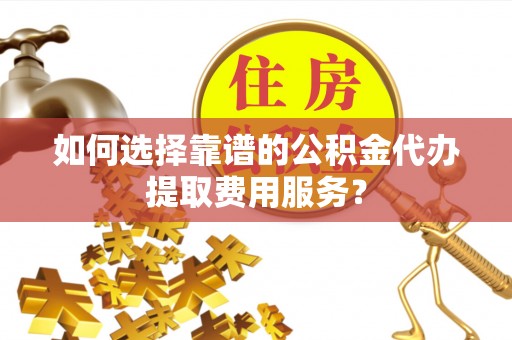 将乐如何选择靠谱的公积金代办提取费用服务？