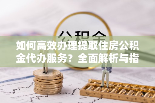 将乐如何高效办理提取住房公积金代办服务？全面解析与指南