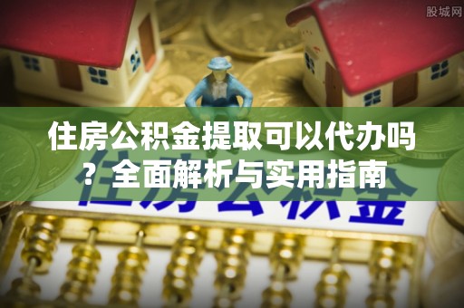 将乐住房公积金提取可以代办吗？全面解析与实用指南