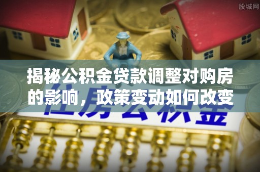 将乐揭秘公积金贷款调整对购房的影响，政策变动如何改变你的买房计划