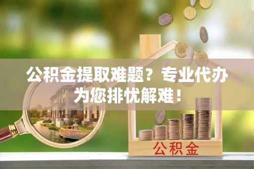 将乐公积金提取难题？专业代办为您排忧解难！