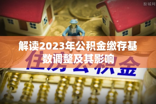 将乐解读2023年公积金缴存基数调整及其影响