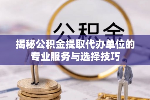 将乐揭秘公积金提取代办单位的专业服务与选择技巧