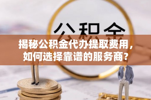 将乐揭秘公积金代办提取费用，如何选择靠谱的服务商？