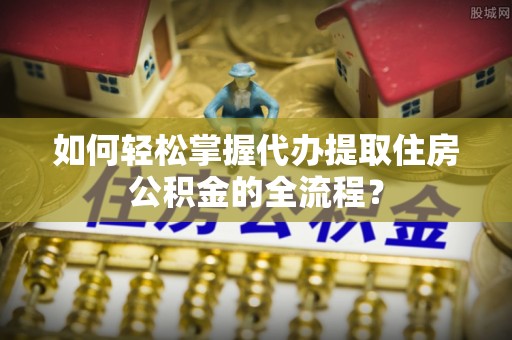 将乐如何轻松掌握代办提取住房公积金的全流程？
