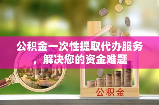 将乐公积金一次性提取代办服务，解决您的资金难题