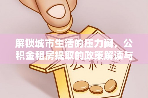 将乐解锁城市生活的压力阀，公积金租房提取的政策解读与实践指南