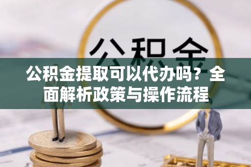 将乐公积金提取可以代办吗？全面解析政策与操作流程