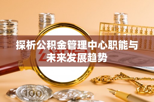 将乐探析公积金管理中心职能与未来发展趋势