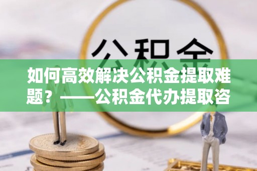将乐如何高效解决公积金提取难题？——公积金代办提取咨询服务全解析