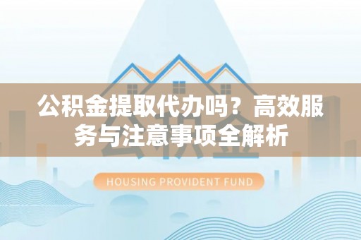 将乐公积金提取代办吗？高效服务与注意事项全解析