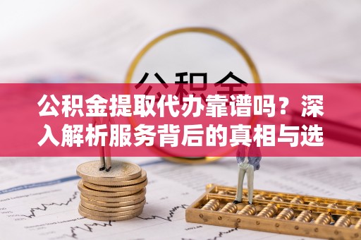 将乐公积金提取代办靠谱吗？深入解析服务背后的真相与选择指南