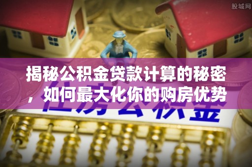 将乐揭秘公积金贷款计算的秘密，如何最大化你的购房优势