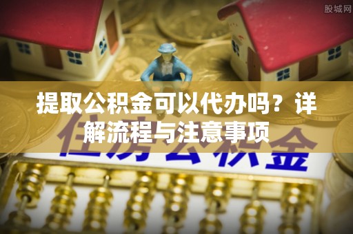 将乐提取公积金可以代办吗？详解流程与注意事项