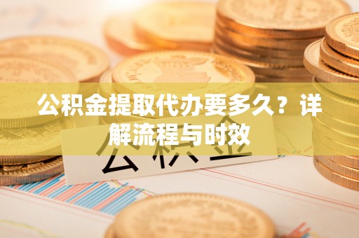 将乐公积金提取代办要多久？详解流程与时效