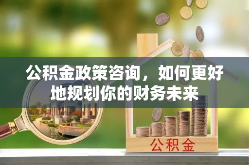 将乐公积金政策咨询，如何更好地规划你的财务未来