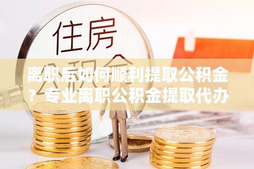 将乐离职后如何顺利提取公积金？专业离职公积金提取代办服务指南