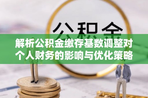 将乐解析公积金缴存基数调整对个人财务的影响与优化策略