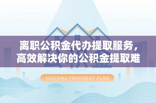 将乐离职公积金代办提取服务，高效解决你的公积金提取难题