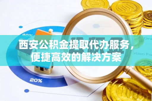 将乐西安公积金提取代办服务，便捷高效的解决方案