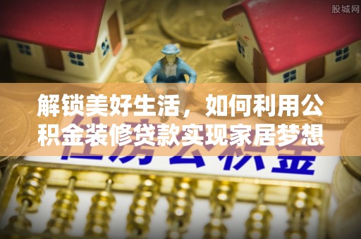 将乐解锁美好生活，如何利用公积金装修贷款实现家居梦想